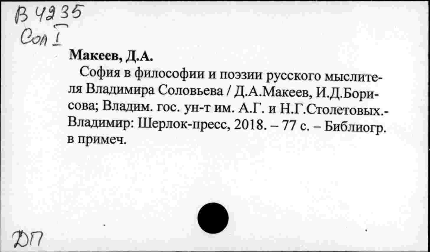 ﻿1
Макеев, Д.А.
София в философии и поэзии русского мыслителя Владимира Соловьева / Д.А.Макеев, И.Д.Бори-сова; Владим. гос. ун-т им. А.Г. и Н.Г.Столетовых.-Владимир: Шерлок-пресс, 2018. - 77 с. - Библиогр. в примеч.
